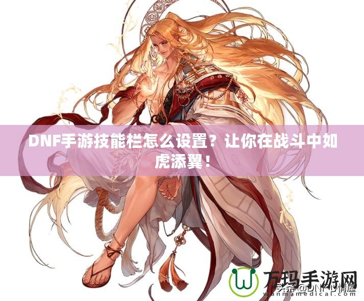 DNF手游技能欄怎么設置？讓你在戰斗中如虎添翼！