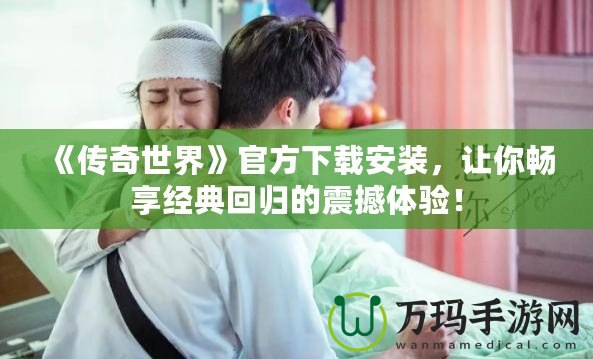 《傳奇世界》官方下載安裝，讓你暢享經(jīng)典回歸的震撼體驗(yàn)！