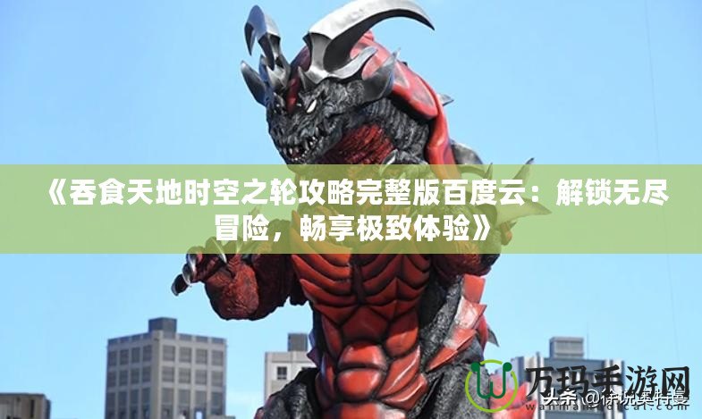 《吞食天地時空之輪攻略完整版百度云：解鎖無盡冒險，暢享極致體驗》