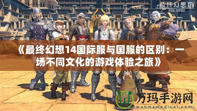 《最終幻想14國際服與國服的區(qū)別：一場(chǎng)不同文化的游戲體驗(yàn)之旅》