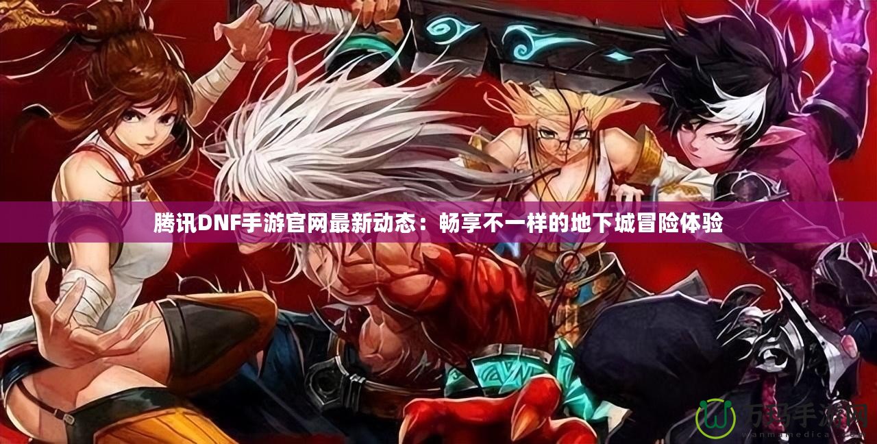 騰訊DNF手游官網最新動態：暢享不一樣的地下城冒險體驗