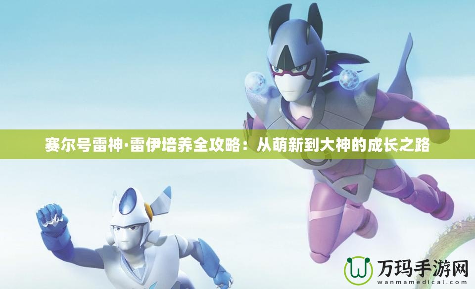 賽爾號雷神·雷伊培養全攻略：從萌新到大神的成長之路
