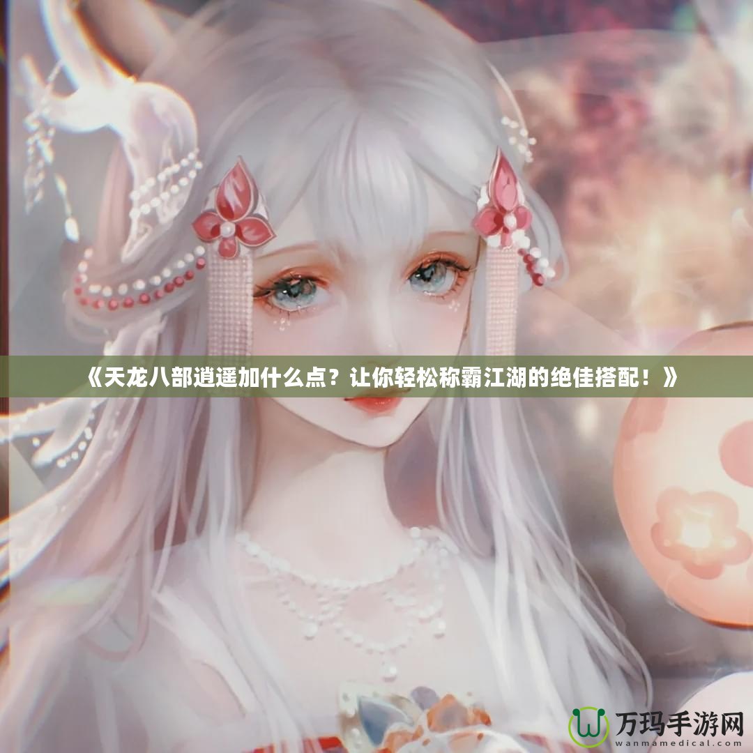 《天龍八部逍遙加什么點？讓你輕松稱霸江湖的絕佳搭配！》