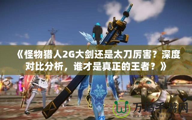 《怪物獵人2G大劍還是太刀厲害？深度對比分析，誰才是真正的王者？》