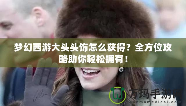 夢幻西游大頭頭飾怎么獲得？全方位攻略助你輕松擁有！