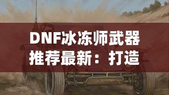 DNF冰凍師武器推薦最新：打造冰霜之力，縱橫地下城