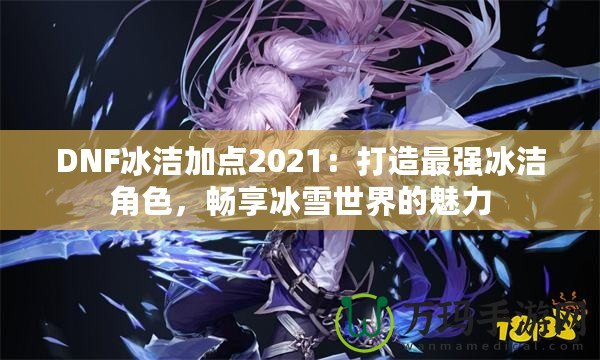DNF冰潔加點(diǎn)2021：打造最強(qiáng)冰潔角色，暢享冰雪世界的魅力