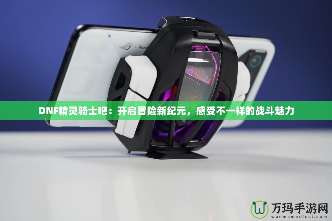 DNF精靈騎士吧：開啟冒險新紀元，感受不一樣的戰斗魅力