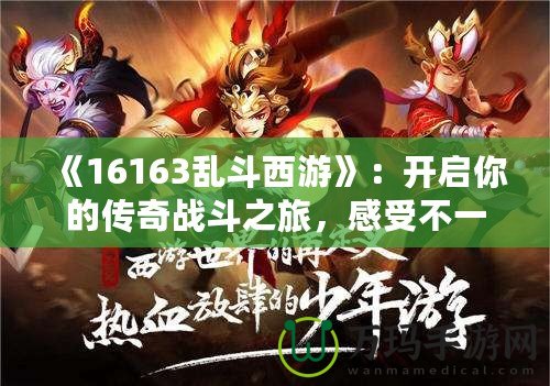 《16163亂斗西游》：開啟你的傳奇戰斗之旅，感受不一樣的西游體驗！