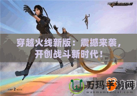 穿越火線新版：震撼來襲，開創(chuàng)戰(zhàn)斗新時代！
